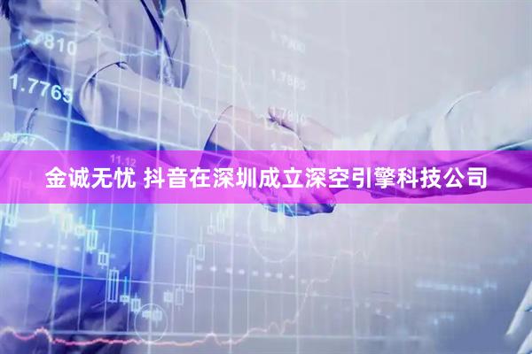 金诚无忧 抖音在深圳成立深空引擎科技公司