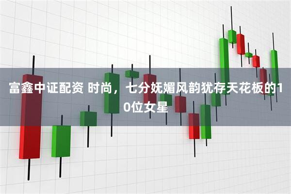 富鑫中证配资 时尚,七分妩媚风韵犹存天花板的10位女星