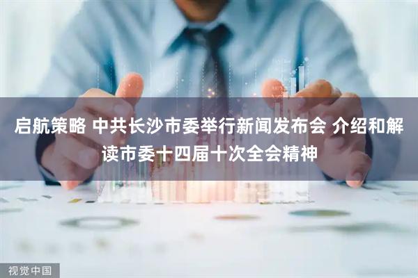 启航策略 中共长沙市委举行新闻发布会 介绍和解读市委十四届十次全会精神